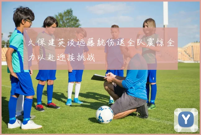 久保建英谈远藤航伤退全队震惊全力以赴迎接挑战
