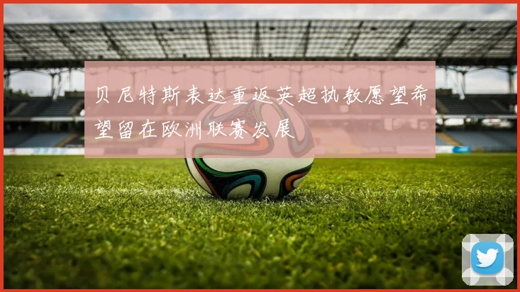 贝尼特斯表达重返英超执教愿望希望留在欧洲联赛发展