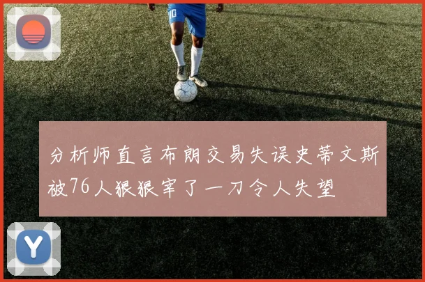 分析师直言布朗交易失误史蒂文斯被76人狠狠宰了一刀令人失望