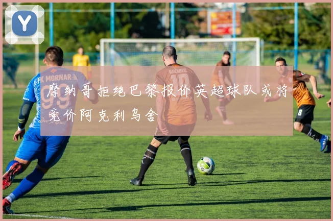 摩纳哥拒绝巴黎报价英超球队或将竞价阿克利乌舍
