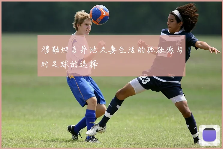 穆勒坦言异地夫妻生活的孤独感与对足球的选择