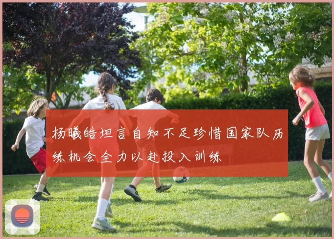 杨曦皓坦言自知不足珍惜国家队历练机会全力以赴投入训练