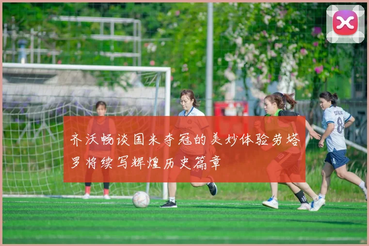 齐沃畅谈国米夺冠的美妙体验劳塔罗将续写辉煌历史篇章