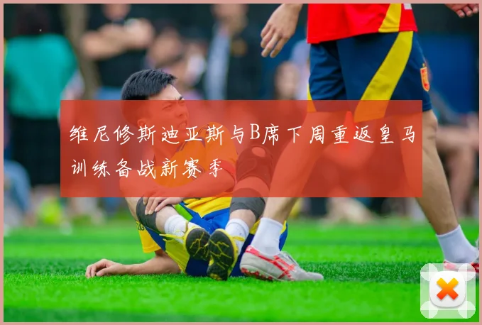 维尼修斯迪亚斯与B席下周重返皇马训练备战新赛季