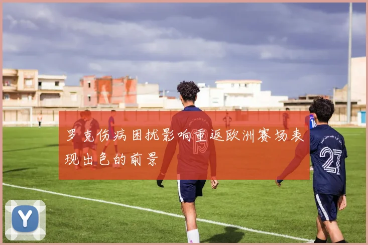 罗克伤病困扰影响重返欧洲赛场表现出色的前景