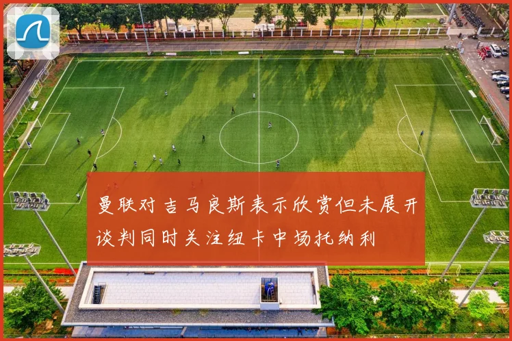 曼联对吉马良斯表示欣赏但未展开谈判同时关注纽卡中场托纳利