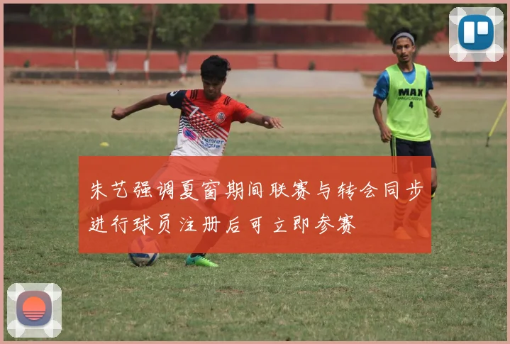 朱艺强调夏窗期间联赛与转会同步进行球员注册后可立即参赛