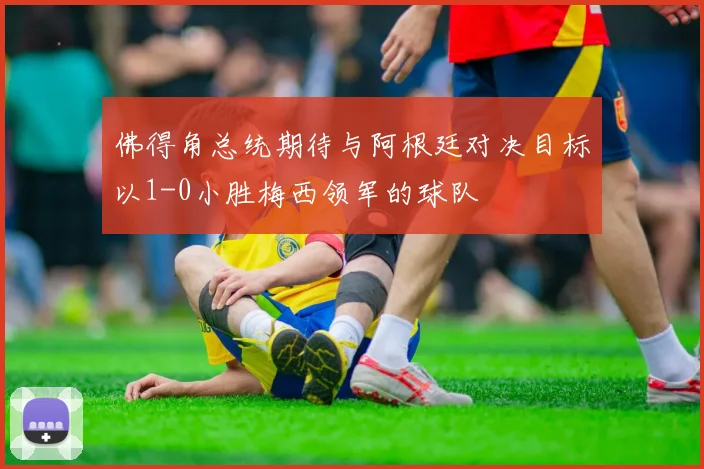佛得角总统期待与阿根廷对决目标以1-0小胜梅西领军的球队