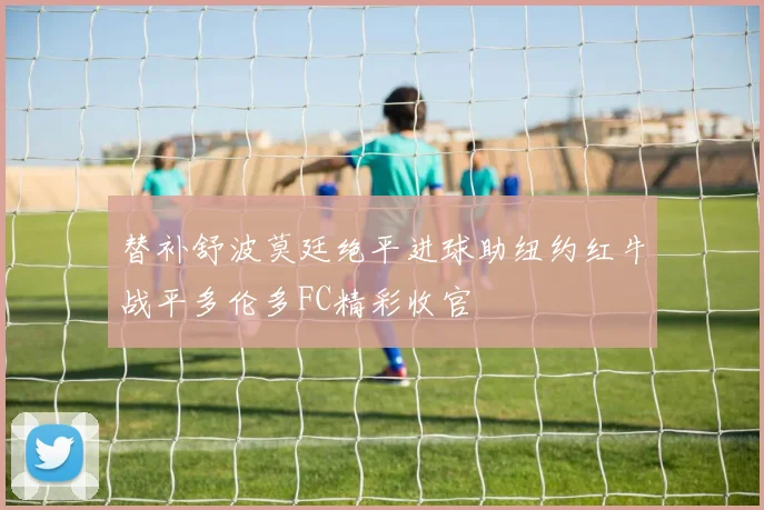 替补舒波莫廷绝平进球助纽约红牛战平多伦多FC精彩收官