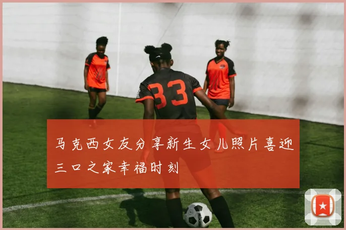 马克西女友分享新生女儿照片喜迎三口之家幸福时刻
