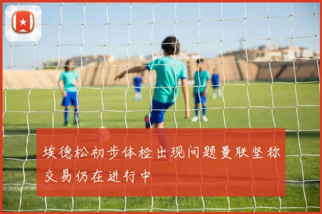 埃德松初步体检出现问题曼联坚称交易仍在进行中