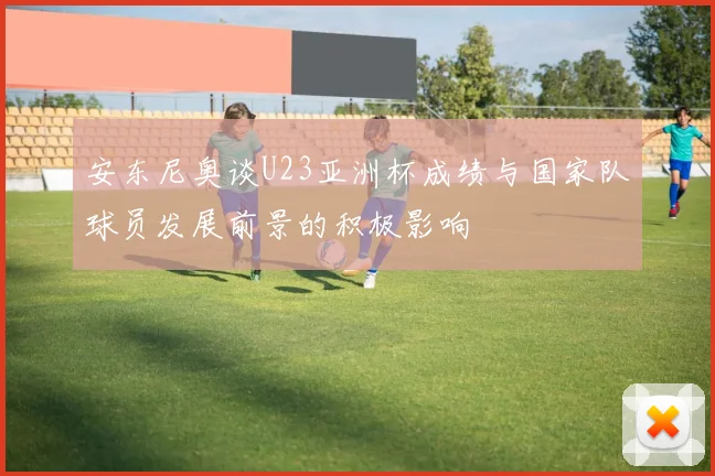 安东尼奥谈U23亚洲杯成绩与国家队球员发展前景的积极影响