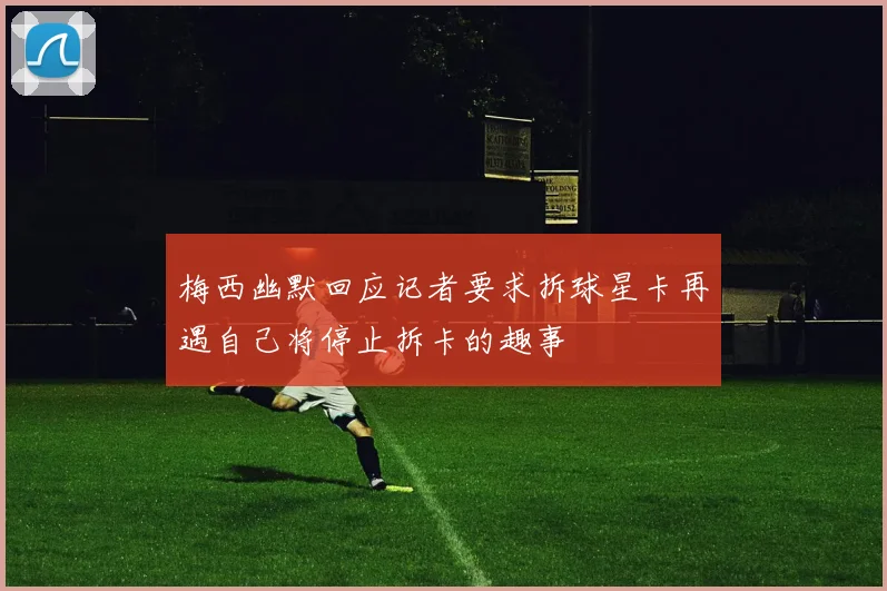 梅西幽默回应记者要求拆球星卡再遇自己将停止拆卡的趣事