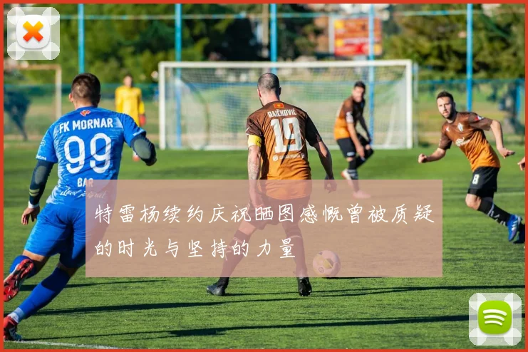 特雷杨续约庆祝晒图感慨曾被质疑的时光与坚持的力量