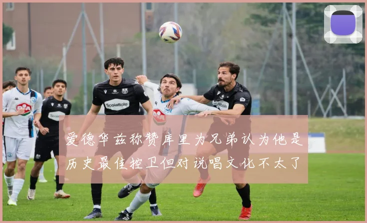 爱德华兹称赞库里为兄弟认为他是历史最佳控卫但对说唱文化不太了解