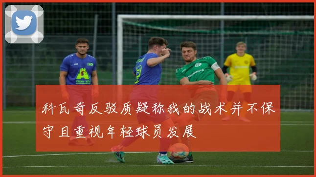 科瓦奇反驳质疑称我的战术并不保守且重视年轻球员发展