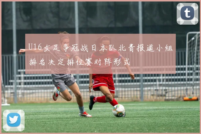 U16女足争冠战日本队北青报道小组排名决定排位赛对阵形式