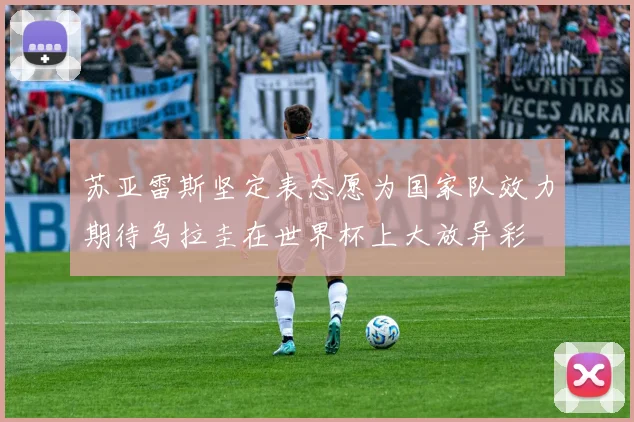 苏亚雷斯坚定表态愿为国家队效力期待乌拉圭在世界杯上大放异彩