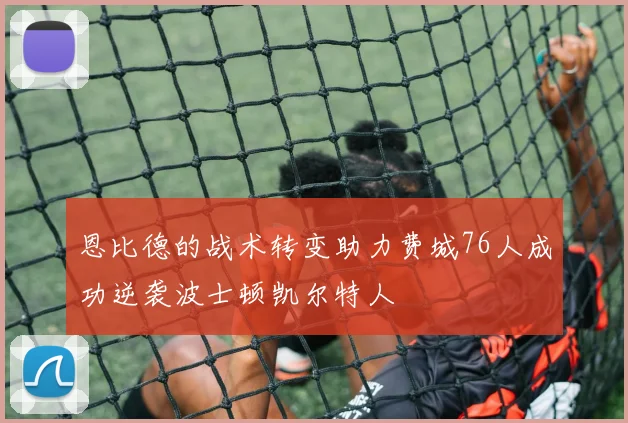 恩比德的战术转变助力费城76人成功逆袭波士顿凯尔特人