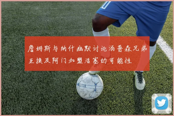 詹姆斯与纳什幽默讨论汤普森兄弟互换及阿门加盟活塞的可能性