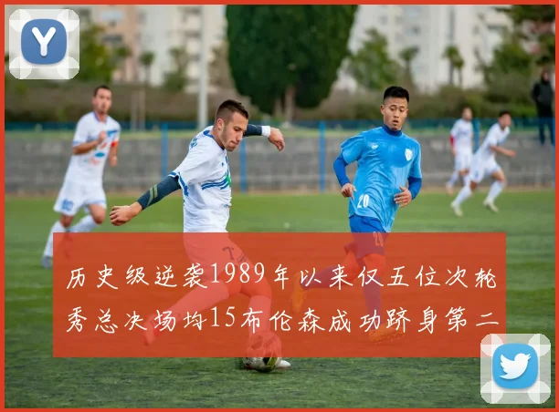 历史级逆袭1989年以来仅五位次轮秀总决场均15布伦森成功跻身第二位