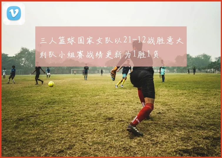三人篮球国家女队以21-12战胜意大利队小组赛战绩更新为1胜1负