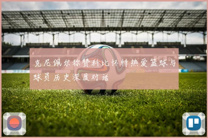 克尼佩尔称赞科比怀特热爱篮球与球员历史深度对话