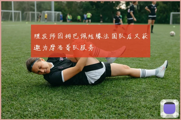 理发师因姆巴佩结缘法国队后又获邀为摩洛哥队服务