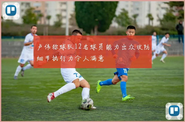 卢伟称球队12名球员能力出众攻防细节执行力令人满意