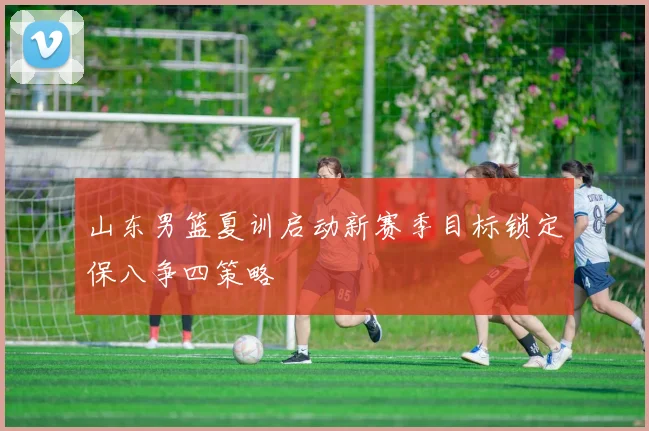 山东男篮夏训启动新赛季目标锁定保八争四策略