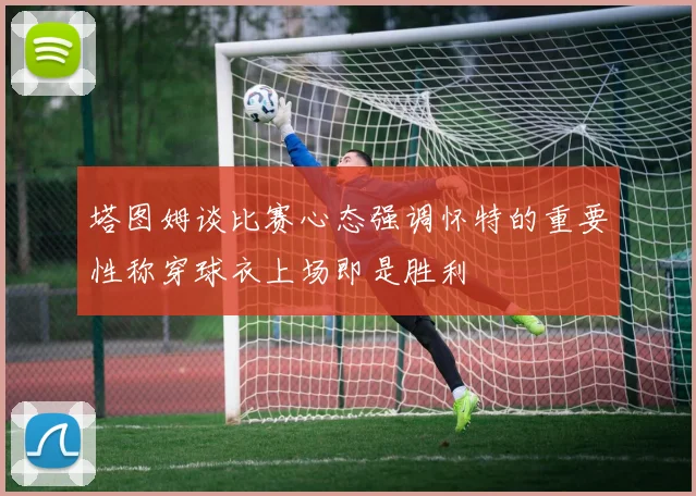 塔图姆谈比赛心态强调怀特的重要性称穿球衣上场即是胜利