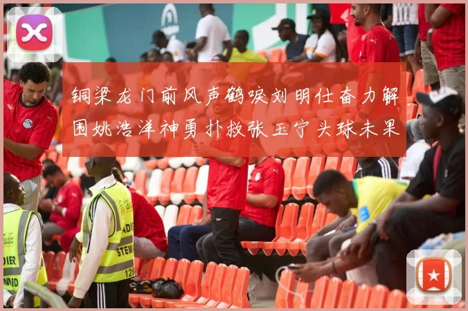 铜梁龙门前风声鹤唳刘明仕奋力解围姚浩洋神勇扑救张玉宁头球未果