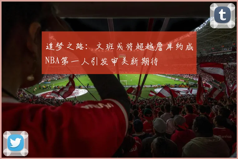 追梦之路：文班或将超越詹库约成NBA第一人引发审美新期待
