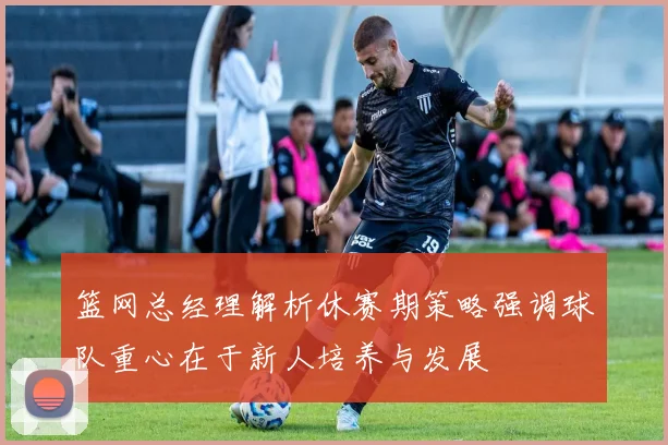篮网总经理解析休赛期策略强调球队重心在于新人培养与发展