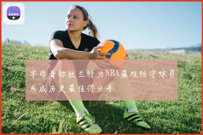 字母哥称杜兰特为NBA最难防守球员或成历史最佳得分手