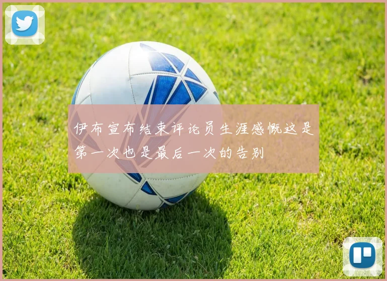 伊布宣布结束评论员生涯感慨这是第一次也是最后一次的告别